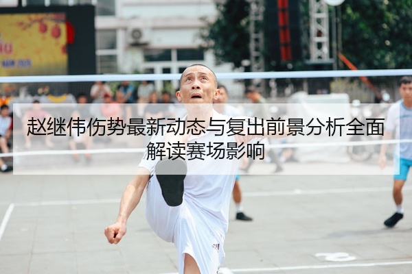 赵继伟伤势最新动态与复出前景分析全面解读赛场影响