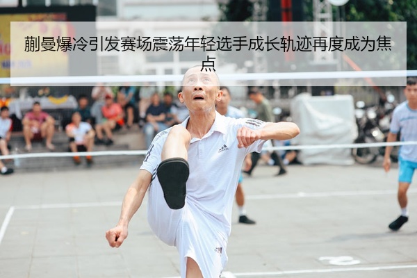 蒯曼爆冷引发赛场震荡年轻选手成长轨迹再度成为焦点